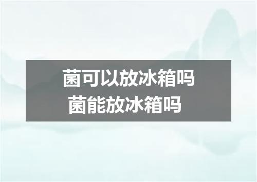 菌可以放冰箱吗 菌能放冰箱吗