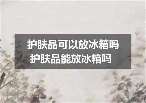 护肤品可以放冰箱吗 护肤品能放冰箱吗