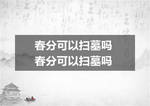 春分可以扫墓吗 春分可以扫墓吗