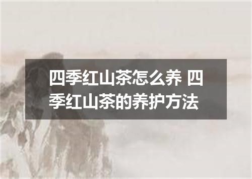 四季红山茶怎么养 四季红山茶的养护方法
