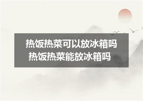 热饭热菜可以放冰箱吗 热饭热菜能放冰箱吗