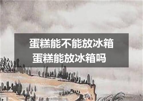 蛋糕能不能放冰箱 蛋糕能放冰箱吗