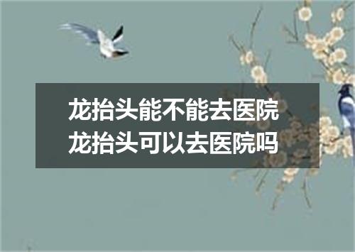 龙抬头能不能去医院 龙抬头可以去医院吗