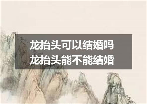 龙抬头可以结婚吗 龙抬头能不能结婚