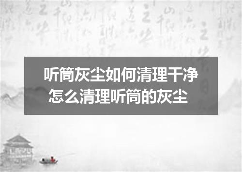 听筒灰尘如何清理干净 怎么清理听筒的灰尘