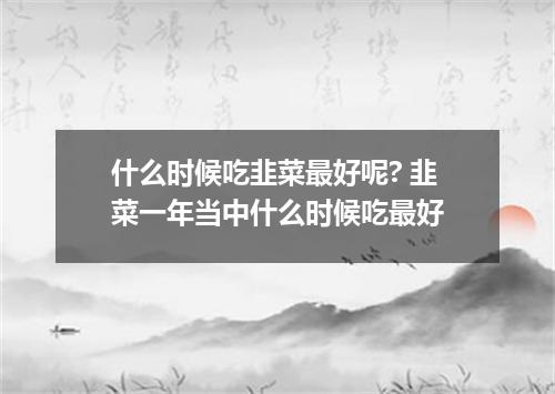 什么时候吃韭菜最好呢? 韭菜一年当中什么时候吃最好