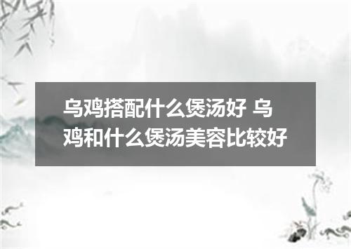 乌鸡搭配什么煲汤好 乌鸡和什么煲汤美容比较好