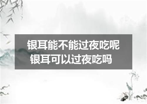 银耳能不能过夜吃呢 银耳可以过夜吃吗