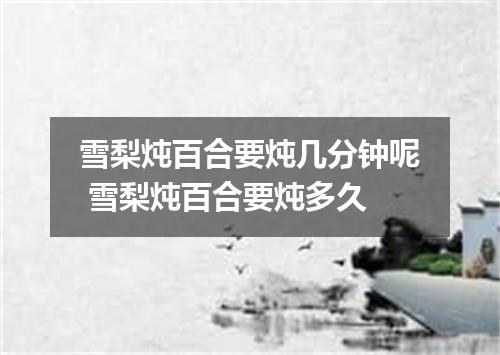 雪梨炖百合要炖几分钟呢 雪梨炖百合要炖多久