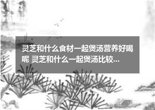 灵芝和什么食材一起煲汤营养好喝呢 灵芝和什么一起煲汤比较好