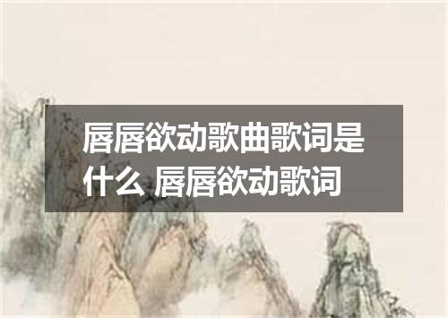 唇唇欲动歌曲歌词是什么 唇唇欲动歌词