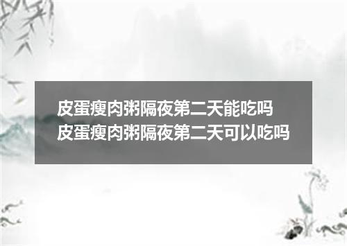 皮蛋瘦肉粥隔夜第二天能吃吗 皮蛋瘦肉粥隔夜第二天可以吃吗