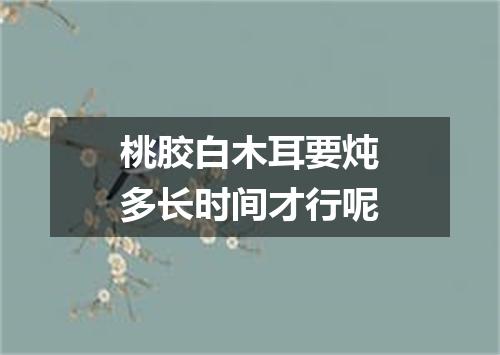 桃胶白木耳要炖多长时间才行呢