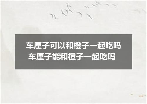 车厘子可以和橙子一起吃吗 车厘子能和橙子一起吃吗
