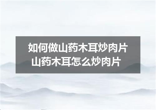 如何做山药木耳炒肉片 山药木耳怎么炒肉片