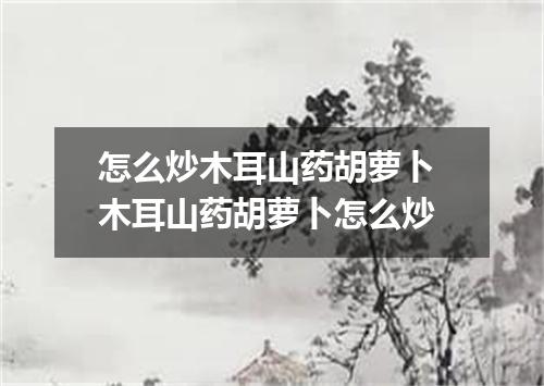 怎么炒木耳山药胡萝卜 木耳山药胡萝卜怎么炒