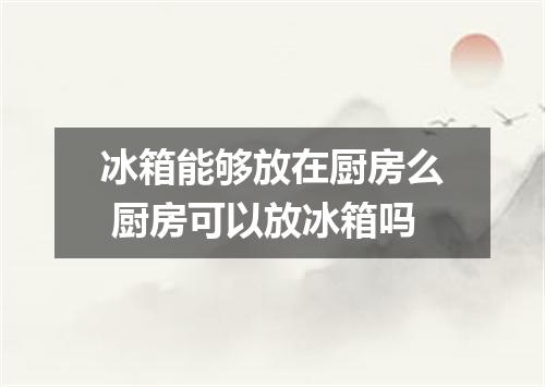 冰箱能够放在厨房么 厨房可以放冰箱吗