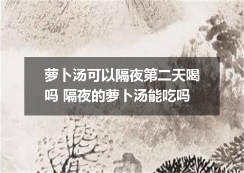 萝卜汤可以隔夜第二天喝吗 隔夜的萝卜汤能吃吗