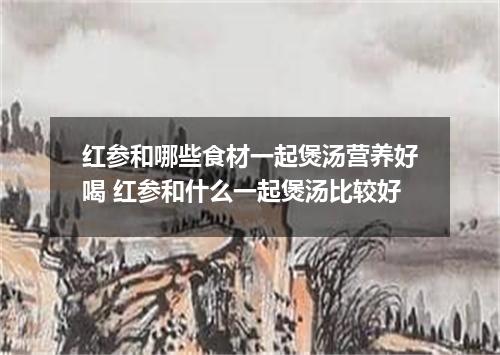 红参和哪些食材一起煲汤营养好喝 红参和什么一起煲汤比较好