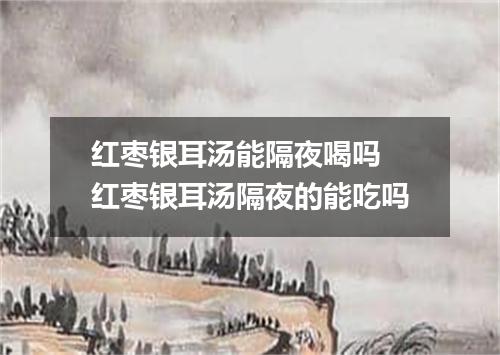 红枣银耳汤能隔夜喝吗 红枣银耳汤隔夜的能吃吗