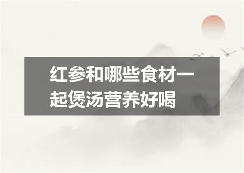 红参和哪些食材一起煲汤营养好喝