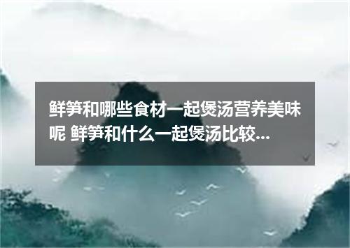 鲜笋和哪些食材一起煲汤营养美味呢 鲜笋和什么一起煲汤比较好