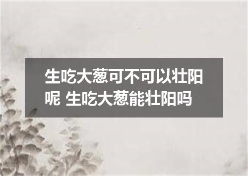 生吃大葱可不可以壮阳呢 生吃大葱能壮阳吗