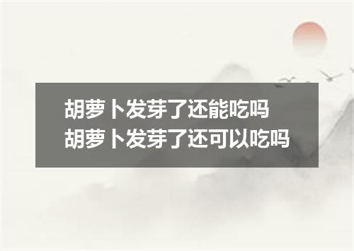 胡萝卜发芽了还能吃吗 胡萝卜发芽了还可以吃吗