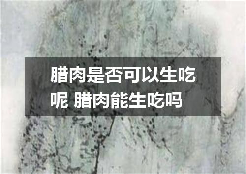 腊肉是否可以生吃呢 腊肉能生吃吗