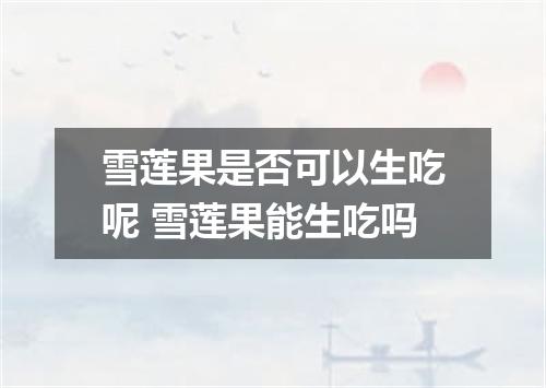 雪莲果是否可以生吃呢 雪莲果能生吃吗