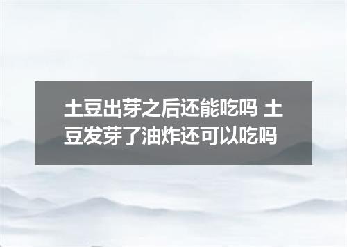 土豆出芽之后还能吃吗 土豆发芽了油炸还可以吃吗