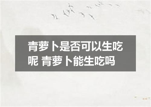 青萝卜是否可以生吃呢 青萝卜能生吃吗
