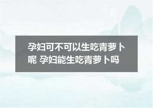 孕妇可不可以生吃青萝卜呢 孕妇能生吃青萝卜吗
