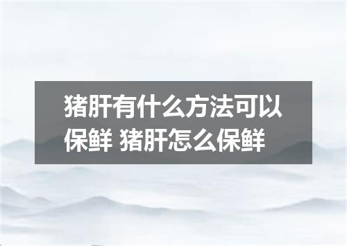 猪肝有什么方法可以保鲜 猪肝怎么保鲜