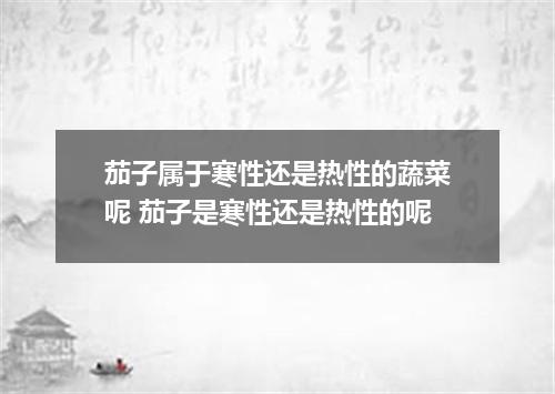茄子属于寒性还是热性的蔬菜呢 茄子是寒性还是热性的呢