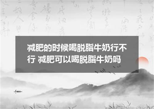 减肥的时候喝脱脂牛奶行不行 减肥可以喝脱脂牛奶吗