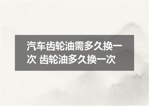 汽车齿轮油需多久换一次 齿轮油多久换一次