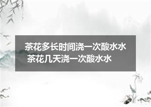 茶花多长时间浇一次酸水水 茶花几天浇一次酸水水