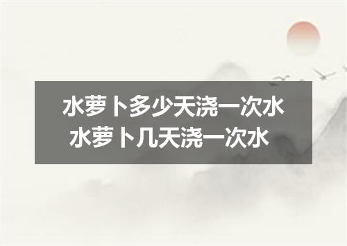 水萝卜多少天浇一次水 水萝卜几天浇一次水