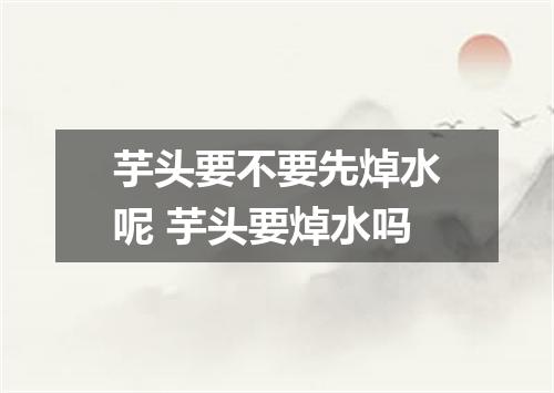 芋头要不要先焯水呢 芋头要焯水吗