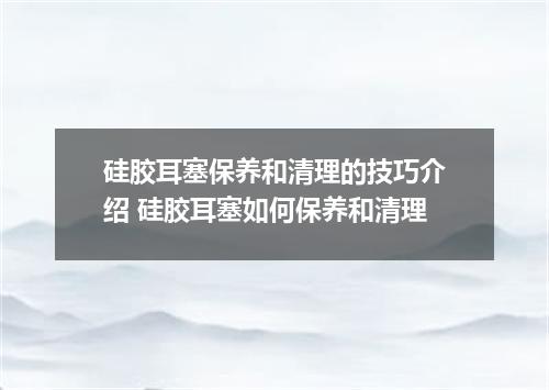 硅胶耳塞保养和清理的技巧介绍 硅胶耳塞如何保养和清理