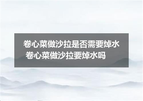 卷心菜做沙拉是否需要焯水 卷心菜做沙拉要焯水吗