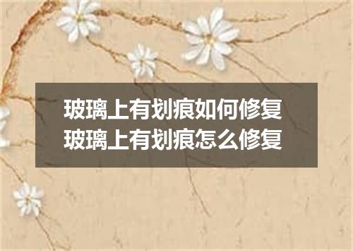 玻璃上有划痕如何修复 玻璃上有划痕怎么修复