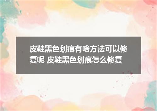 皮鞋黑色划痕有啥方法可以修复呢 皮鞋黑色划痕怎么修复