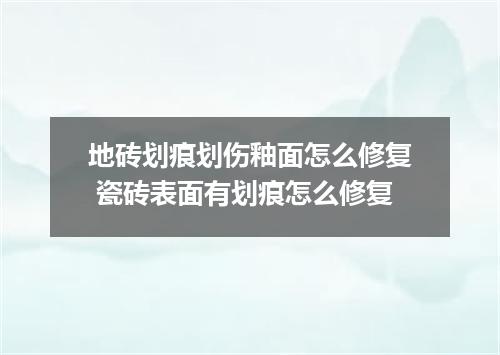 地砖划痕划伤釉面怎么修复 瓷砖表面有划痕怎么修复
