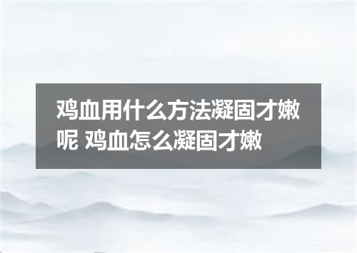 鸡血用什么方法凝固才嫩呢 鸡血怎么凝固才嫩