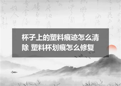 杯子上的塑料痕迹怎么清除 塑料杯划痕怎么修复