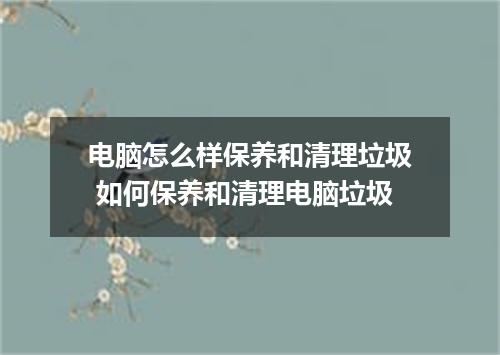 电脑怎么样保养和清理垃圾 如何保养和清理电脑垃圾