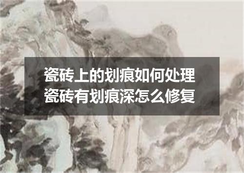 瓷砖上的划痕如何处理 瓷砖有划痕深怎么修复
