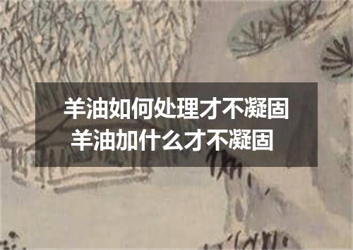 羊油如何处理才不凝固 羊油加什么才不凝固